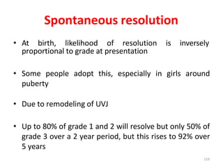 Spontaneous resolution
• At birth, likelihood of resolution is inversely
proportional to grade at presentation
• Some people adopt this, especially in girls around
puberty
• Due to remodeling of UVJ
• Up to 80% of grade 1 and 2 will resolve but only 50% of
grade 3 over a 2 year period, but this rises to 92% over
5 years
119
 