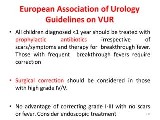 European Association of Urology
Guidelines on VUR
• All children diagnosed <1 year should be treated with
prophylactic antibiotics irrespective of
scars/symptoms and therapy for breakthrough fever.
Those with frequent breakthrough fevers require
correction
• Surgical correction should be considered in those
with high grade IV/V.
• No advantage of correcting grade I-III with no scars
or fever. Consider endoscopic treatment 120
 
