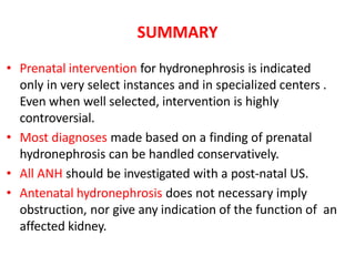 SUMMARY
• Prenatal intervention for hydronephrosis is indicated
only in very select instances and in specialized centers .
Even when well selected, intervention is highly
controversial.
• Most diagnoses made based on a finding of prenatal
hydronephrosis can be handled conservatively.
• All ANH should be investigated with a post-natal US.
• Antenatal hydronephrosis does not necessary imply
obstruction, nor give any indication of the function of an
affected kidney.
 