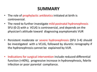 SUMMARY
• The role of prophylactic antibiotics initiated at birth is
controversial.
• The need to further investigate mild postnatal hydronephrosis
SFU (0-2) with a VCUG is controversial, and depends on the
physician’s attitude toward diagnosing asymptomatic VUR
• Persistent moderate or severe hydronephrosis (SFU 3-4) should
be investigated with a VCUG, followed by diuretic renography if
the hydronephrosis cannot be explained by VUR.
• Indications for surgical intervention include reduced differential
function (<40%), progressive increase in hydronephrosis, febrile
infection or poor parental compliance.
 