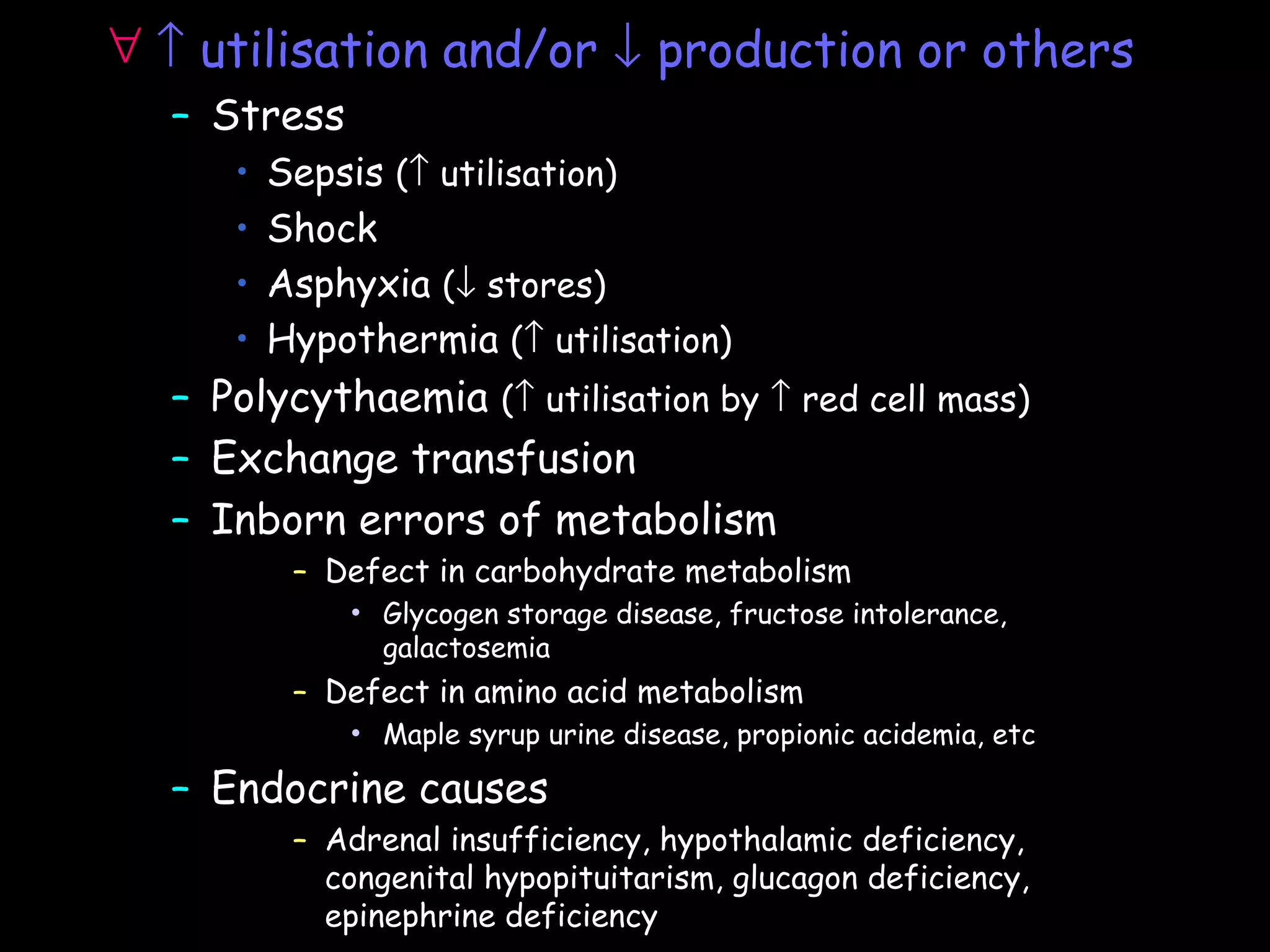 ∀ ↑ utilisation and/or ↓ production or others
  – Stress
     •   Sepsis (↑ utilisation)
     •   Shock
     •   Asphyxia (↓ stores)
     •   Hypothermia (↑ utilisation)
  – Polycythaemia (↑ utilisation by ↑ red cell mass)
  – Exchange transfusion
  – Inborn errors of metabolism
          – Defect in carbohydrate metabolism
             •   Glycogen storage disease, fructose intolerance,
                 galactosemia
          – Defect in amino acid metabolism
             •   Maple syrup urine disease, propionic acidemia, etc

  – Endocrine causes
          – Adrenal insufficiency, hypothalamic deficiency,
            congenital hypopituitarism, glucagon deficiency,
            epinephrine deficiency
 