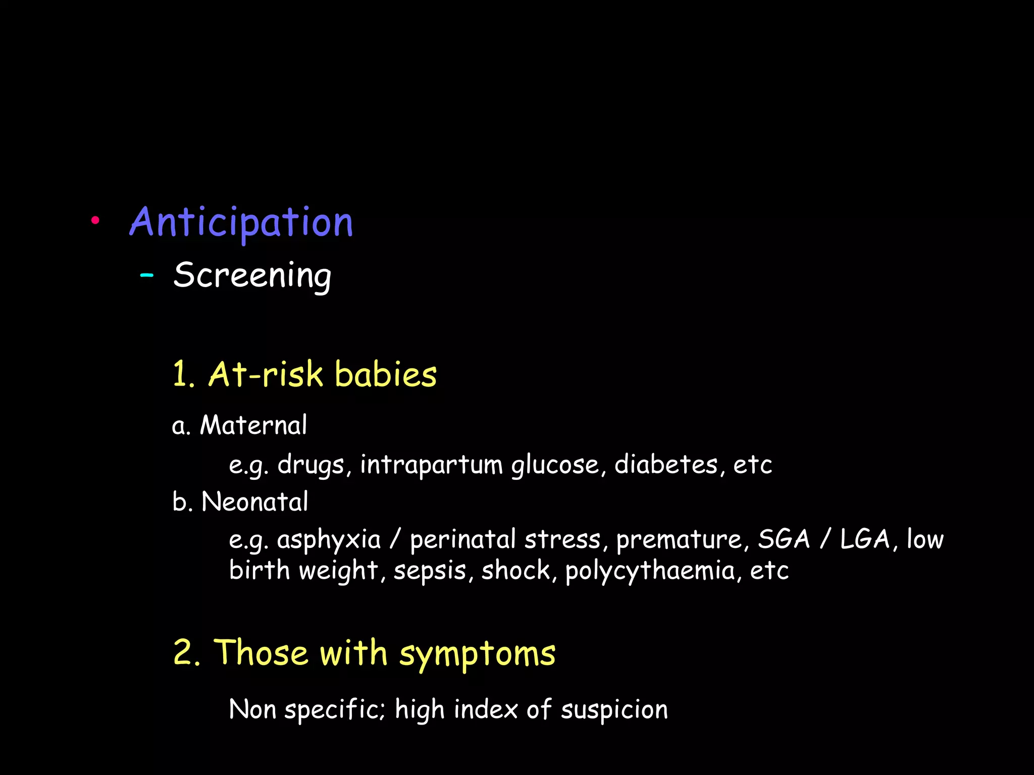• Anticipation
  – Screening

    1. At-risk babies
    a. Maternal
        e.g. drugs, intrapartum glucose, diabetes, etc
    b. Neonatal
        e.g. asphyxia / perinatal stress, premature, SGA / LGA, low
        birth weight, sepsis, shock, polycythaemia, etc


    2. Those with symptoms
        Non specific; high index of suspicion
 