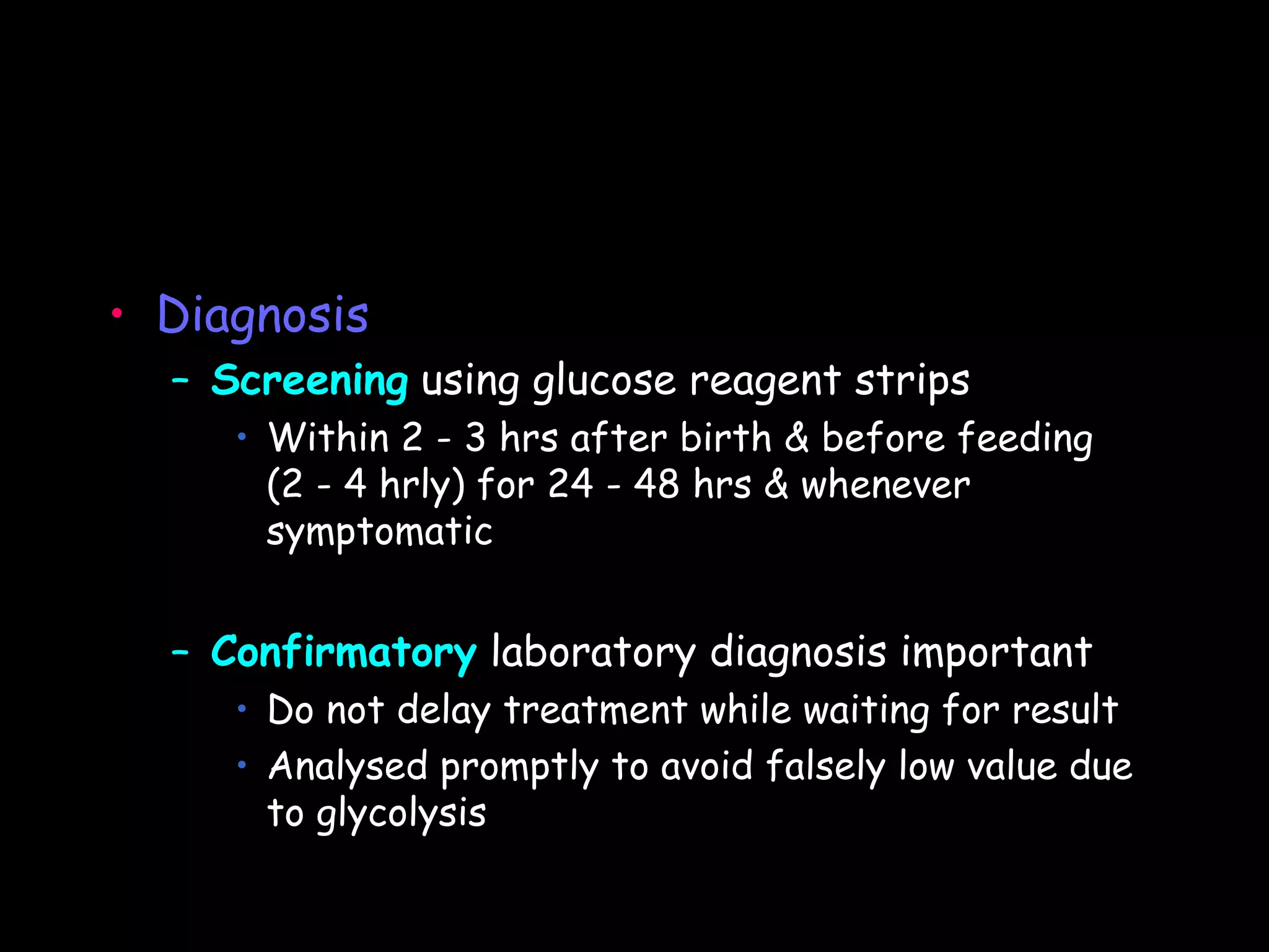 • Diagnosis
  – Screening using glucose reagent strips
     • Within 2 - 3 hrs after birth & before feeding
       (2 - 4 hrly) for 24 - 48 hrs & whenever
       symptomatic


  – Confirmatory laboratory diagnosis important
     • Do not delay treatment while waiting for result
     • Analysed promptly to avoid falsely low value due
       to glycolysis
 