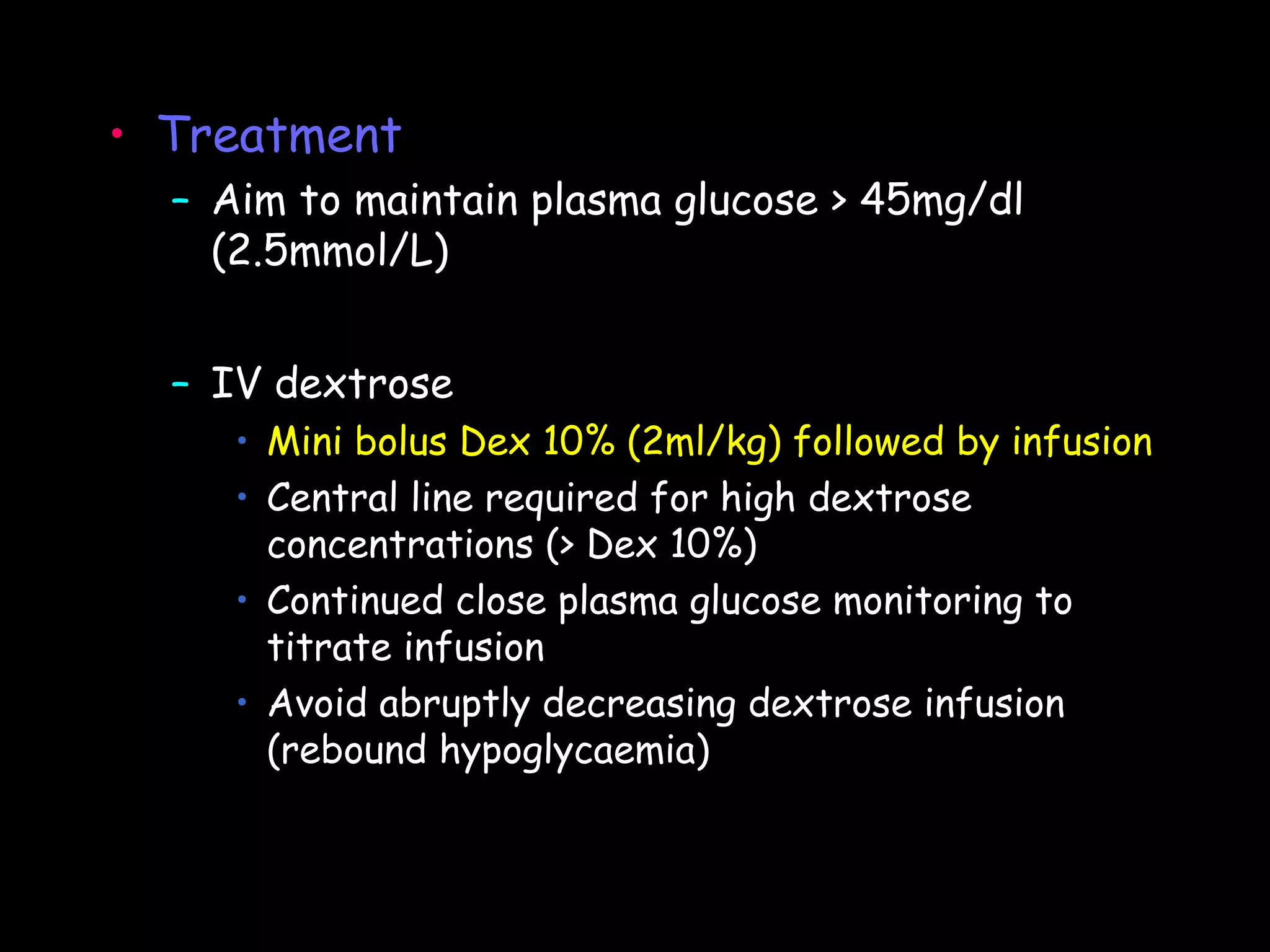 • Treatment
  – Aim to maintain plasma glucose > 45mg/dl
    (2.5mmol/L)


  – IV dextrose
     • Mini bolus Dex 10% (2ml/kg) followed by infusion
     • Central line required for high dextrose
       concentrations (> Dex 10%)
     • Continued close plasma glucose monitoring to
       titrate infusion
     • Avoid abruptly decreasing dextrose infusion
       (rebound hypoglycaemia)
 