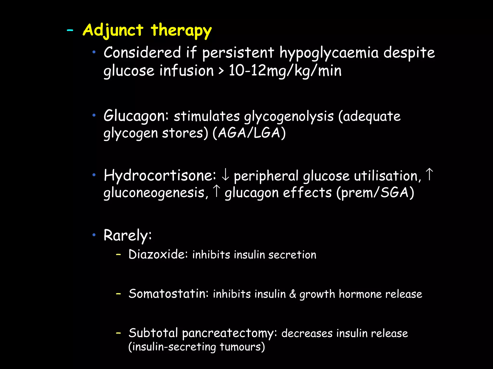 – Adjunct therapy
  • Considered if persistent hypoglycaemia despite
    glucose infusion > 10-12mg/kg/min


  • Glucagon: stimulates glycogenolysis (adequate
    glycogen stores) (AGA/LGA)


  • Hydrocortisone: ↓ peripheral glucose utilisation, ↑
    gluconeogenesis, ↑ glucagon effects (prem/SGA)


  • Rarely:
     – Diazoxide: inhibits insulin secretion


     – Somatostatin: inhibits insulin & growth hormone release


     – Subtotal pancreatectomy: decreases insulin release
       (insulin-secreting tumours)
 