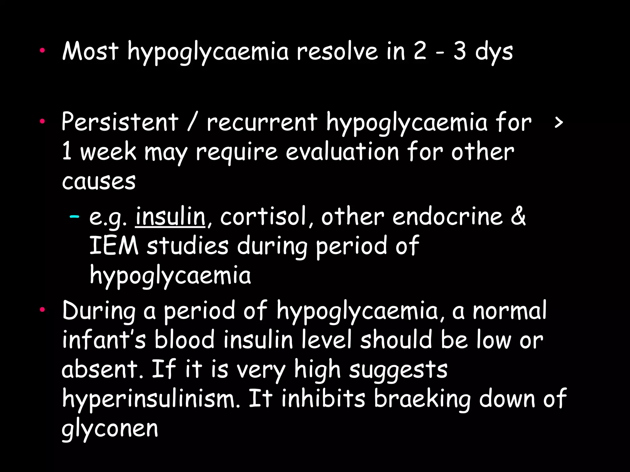 • Most hypoglycaemia resolve in 2 - 3 dys

• Persistent / recurrent hypoglycaemia for >
  1 week may require evaluation for other
  causes
   – e.g. insulin, cortisol, other endocrine &
          insulin
     IEM studies during period of
     hypoglycaemia
• During a period of hypoglycaemia, a normal
  infant’s blood insulin level should be low or
  absent. If it is very high suggests
  hyperinsulinism. It inhibits braeking down of
  glyconen
 