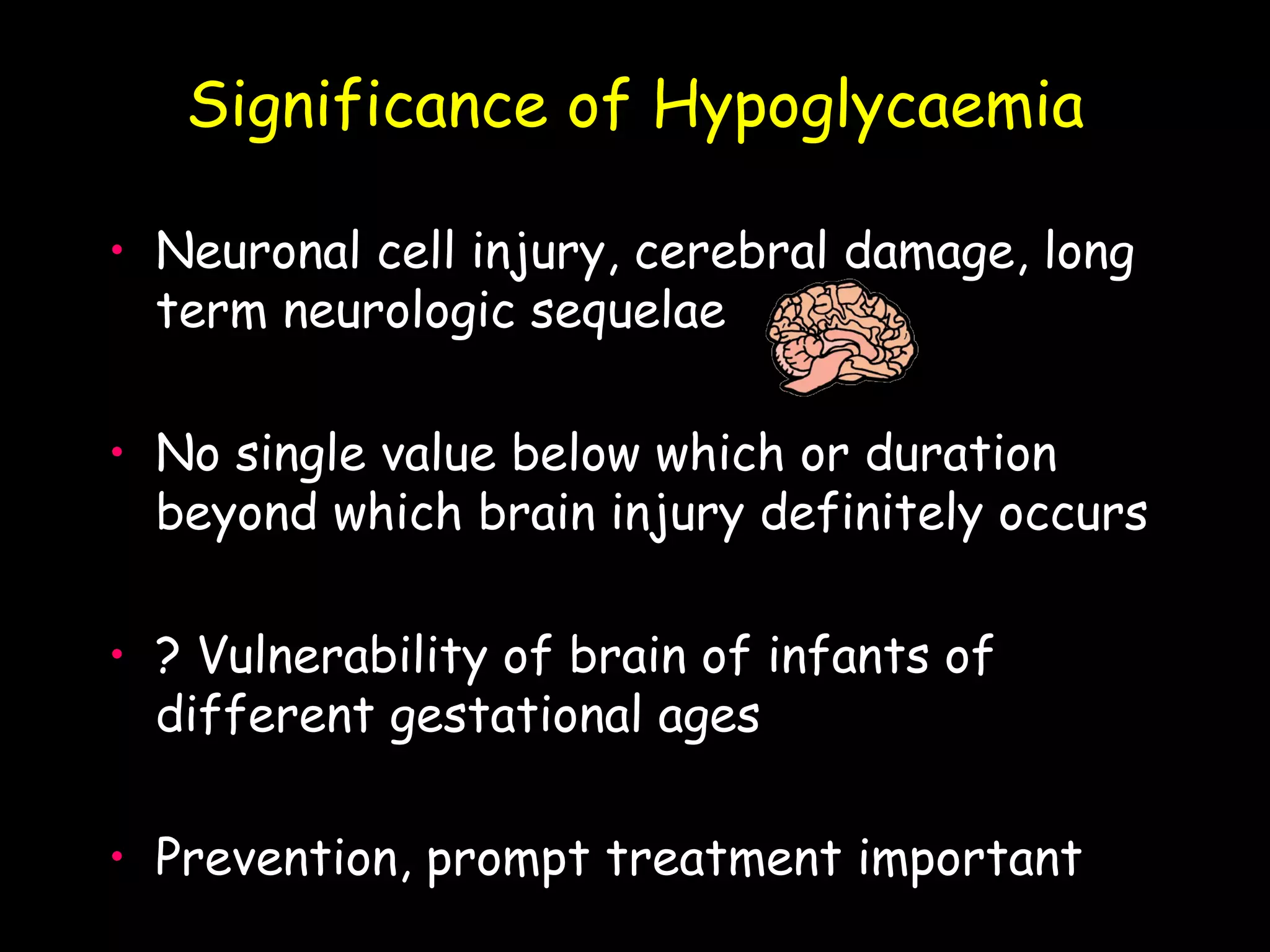 Significance of Hypoglycaemia

• Neuronal cell injury, cerebral damage, long
  term neurologic sequelae

• No single value below which or duration
  beyond which brain injury definitely occurs

• ? Vulnerability of brain of infants of
  different gestational ages

• Prevention, prompt treatment important
 