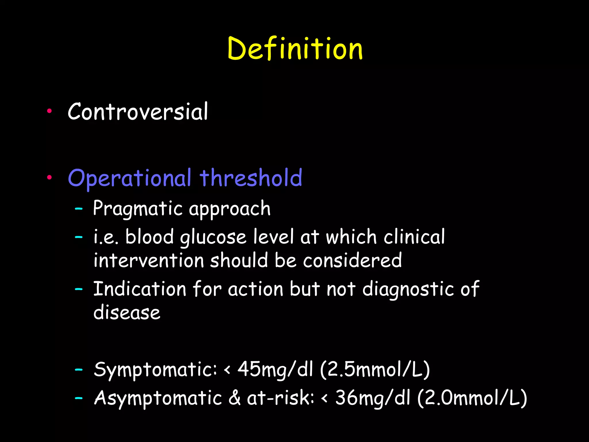 Definition

• Controversial

• Operational threshold
  – Pragmatic approach
  – i.e. blood glucose level at which clinical
    intervention should be considered
  – Indication for action but not diagnostic of
    disease

  – Symptomatic: < 45mg/dl (2.5mmol/L)
  – Asymptomatic & at-risk: < 36mg/dl (2.0mmol/L)
 