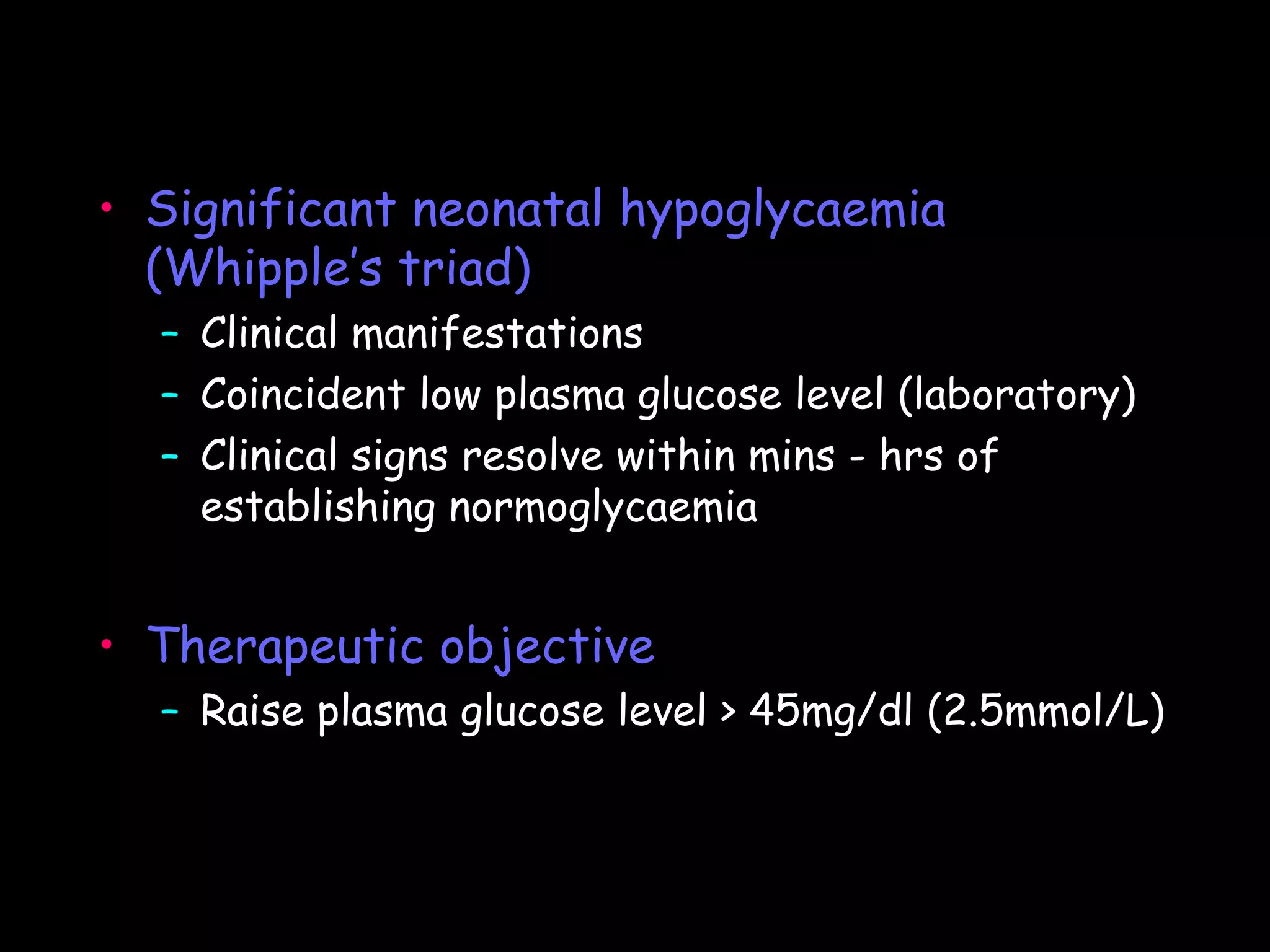 • Significant neonatal hypoglycaemia
  (Whipple’s triad)
  – Clinical manifestations
  – Coincident low plasma glucose level (laboratory)
  – Clinical signs resolve within mins - hrs of
    establishing normoglycaemia


• Therapeutic objective
  – Raise plasma glucose level > 45mg/dl (2.5mmol/L)
 
