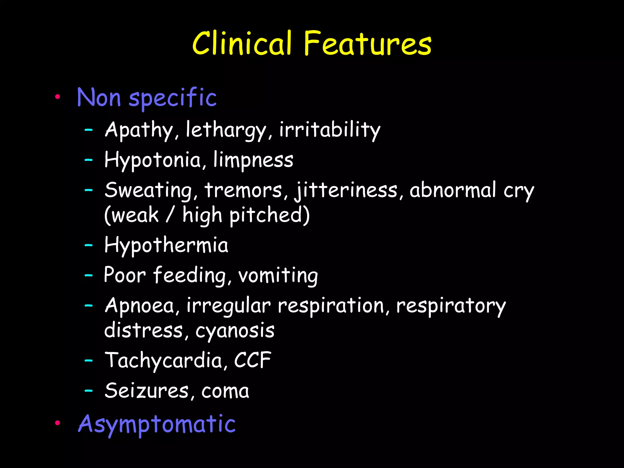 Clinical Features
• Non specific
  – Apathy, lethargy, irritability
  – Hypotonia, limpness
  – Sweating, tremors, jitteriness, abnormal cry
    (weak / high pitched)
  – Hypothermia
  – Poor feeding, vomiting
  – Apnoea, irregular respiration, respiratory
    distress, cyanosis
  – Tachycardia, CCF
  – Seizures, coma
• Asymptomatic
 