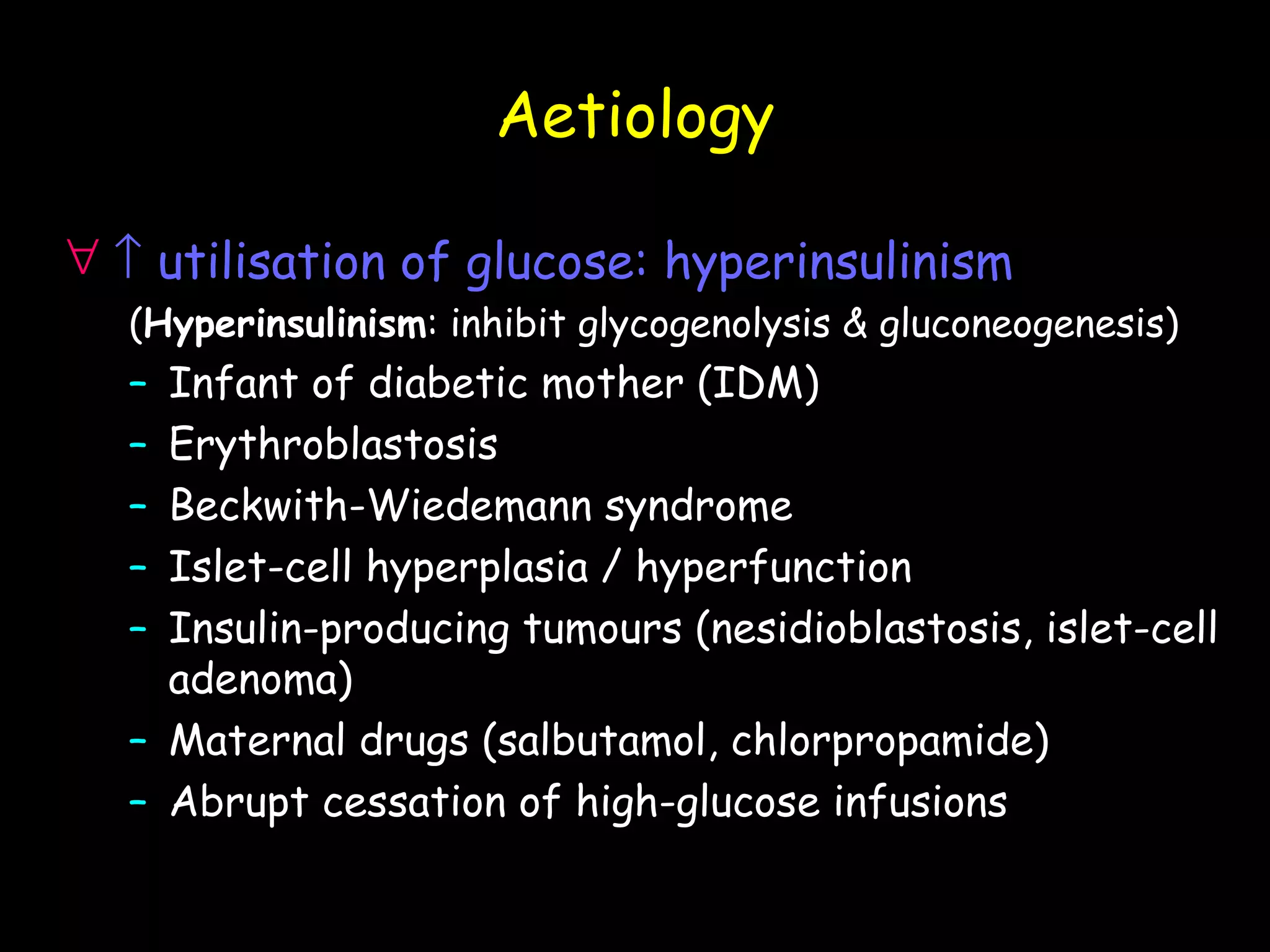 Aetiology

∀ ↑ utilisation of glucose: hyperinsulinism
  (Hyperinsulinism: inhibit glycogenolysis & gluconeogenesis)
  – Infant of diabetic mother (IDM)
  – Erythroblastosis
  – Beckwith-Wiedemann syndrome
  – Islet-cell hyperplasia / hyperfunction
  – Insulin-producing tumours (nesidioblastosis, islet-cell
    adenoma)
  – Maternal drugs (salbutamol, chlorpropamide)
  – Abrupt cessation of high-glucose infusions
 