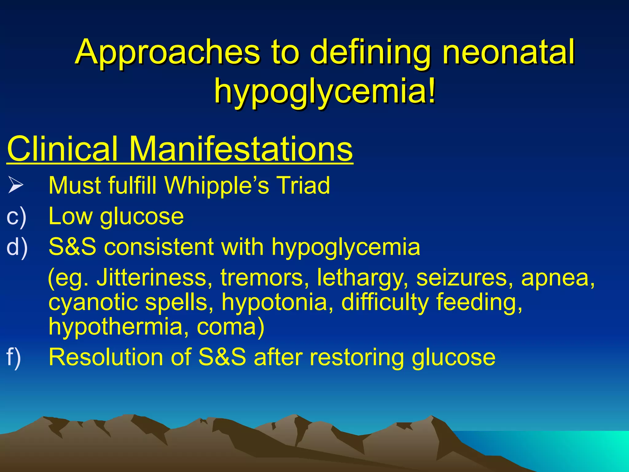 Approaches to defining neonatal hypoglycemia! Clinical Manifestations Must fulfill Whipple’s Triad Low glucose S&S consistent with hypoglycemia (eg. Jitteriness, tremors, lethargy, seizures, apnea, cyanotic spells, hypotonia, difficulty feeding, hypothermia, coma) Resolution of S&S after restoring glucose 