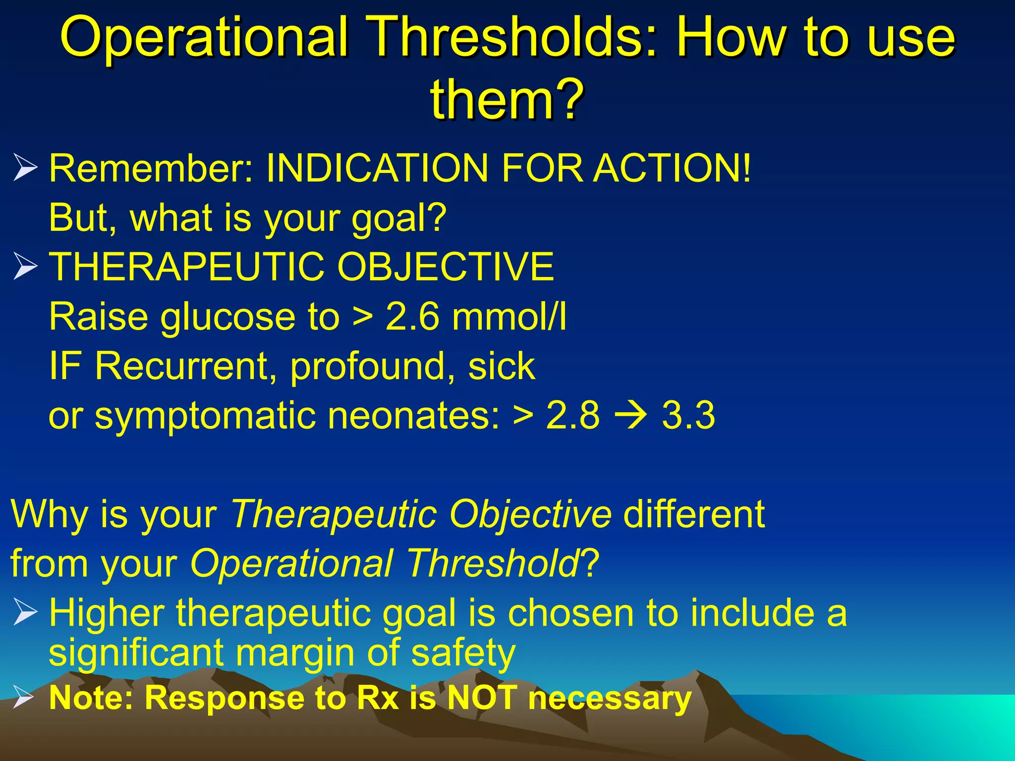 Operational Thresholds: How to use them? Remember: INDICATION FOR ACTION! But, what is your goal? THERAPEUTIC OBJECTIVE Raise glucose to > 2.6 mmol/l IF Recurrent, profound, sick or symptomatic neonates: > 2.8    3.3 Why is your  Therapeutic Objective  different from your  Operational Threshold ? Higher therapeutic goal is chosen to include a significant margin of safety  Note: Response to Rx is NOT necessary 