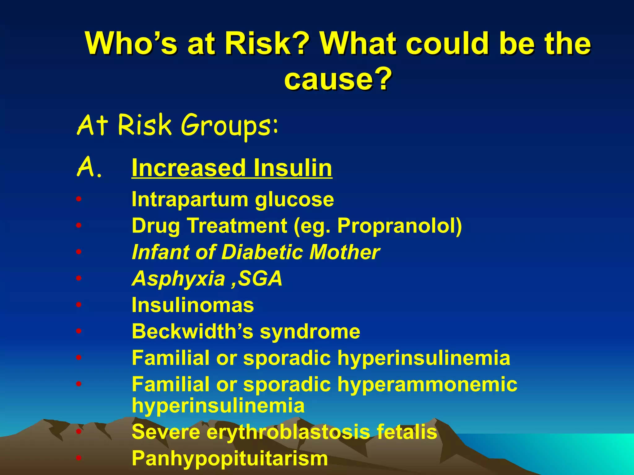 Who’s at Risk? What could be the cause? At Risk Groups: A. Increased Insulin Intrapartum glucose Drug Treatment (eg. Propranolol) Infant of Diabetic Mother Asphyxia ,SGA  Insulinomas Beckwidth’s syndrome Familial or sporadic hyperinsulinemia Familial or sporadic hyperammonemic hyperinsulinemia Severe erythroblastosis fetalis Panhypopituitarism 