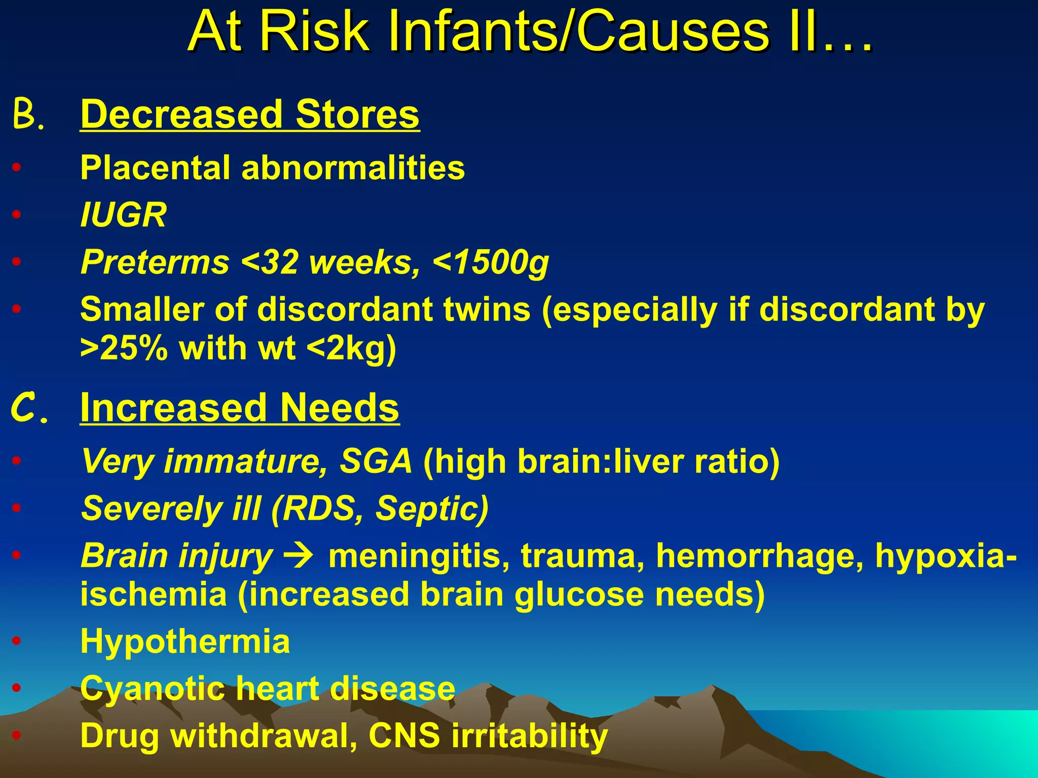 At Risk Infants/Causes II… B. Decreased Stores Placental abnormalities IUGR Preterms <32 weeks, <1500g Smaller of discordant twins (especially if discordant by >25% with wt <2kg) C. Increased Needs Very immature, SGA  (high brain:liver ratio) Severely ill (RDS, Septic) Brain injury     meningitis, trauma, hemorrhage, hypoxia-ischemia (increased brain glucose needs) Hypothermia Cyanotic heart disease Drug withdrawal, CNS irritability 