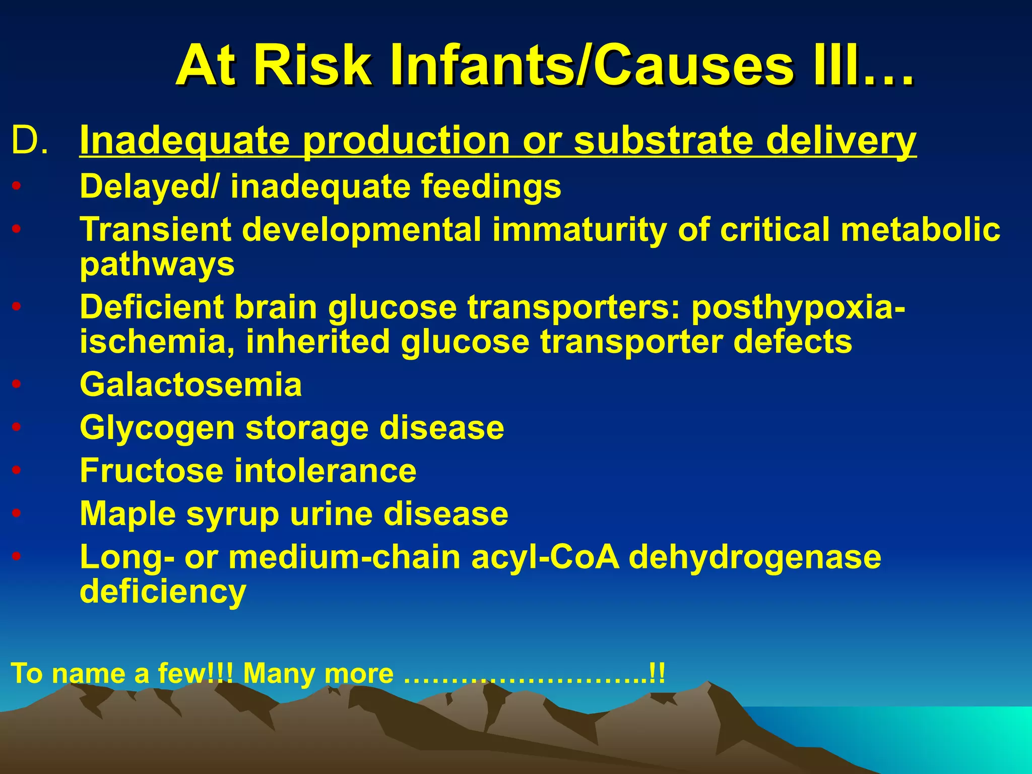 At Risk Infants/Causes III… D. Inadequate production or substrate delivery Delayed/ inadequate feedings Transient developmental immaturity of critical metabolic pathways  Deficient brain glucose transporters: posthypoxia-ischemia, inherited glucose transporter defects Galactosemia Glycogen storage disease Fructose intolerance Maple syrup urine disease Long- or medium-chain acyl-CoA dehydrogenase deficiency To name a few!!! Many more ……………………..!! 