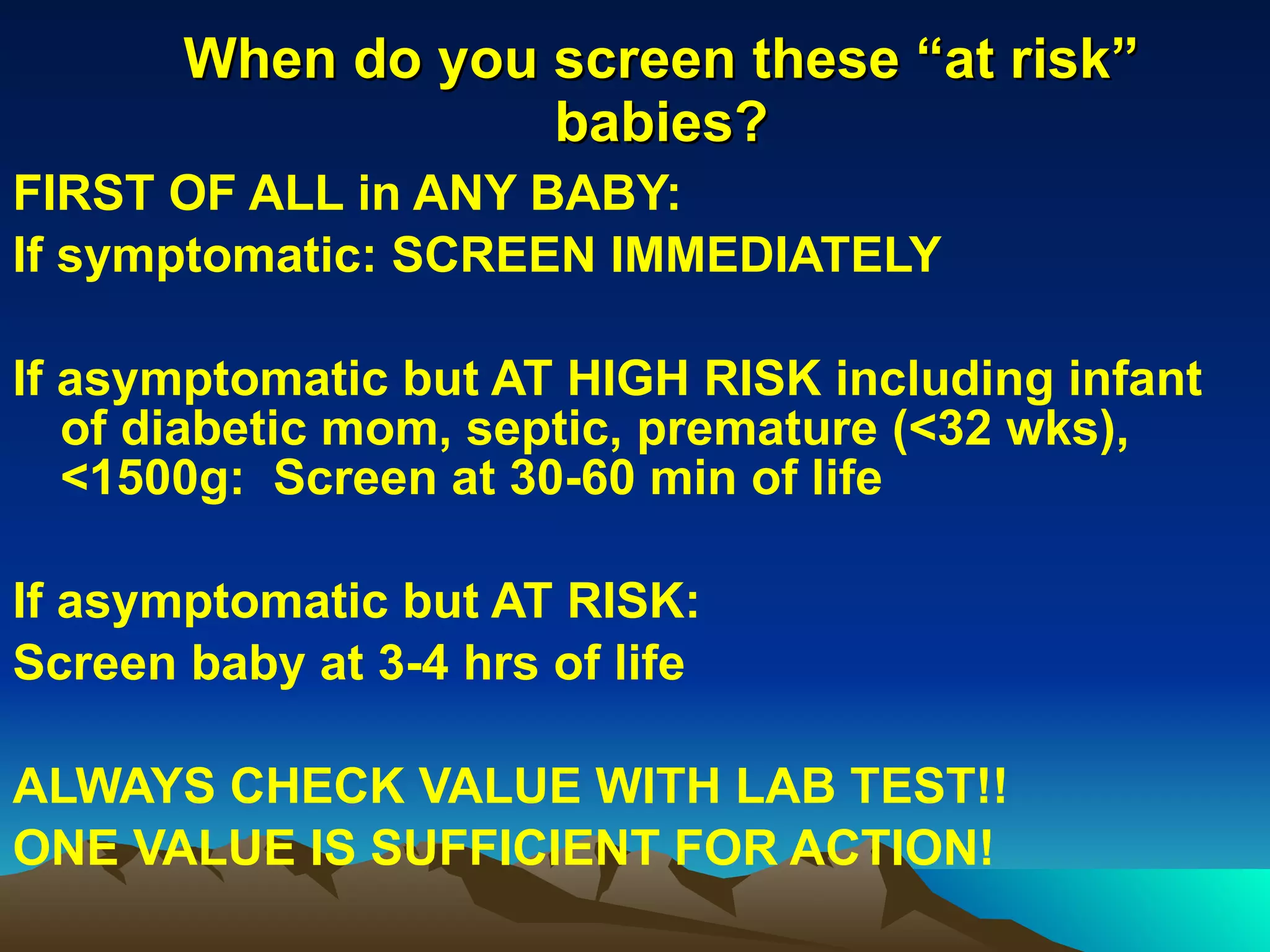 When do you screen these “at risk” babies? FIRST OF ALL in ANY BABY: If symptomatic: SCREEN IMMEDIATELY If asymptomatic but AT HIGH RISK including infant of diabetic mom, septic, premature (<32 wks), <1500g:  Screen at 30-60 min of life If asymptomatic but AT RISK: Screen baby at 3-4 hrs of life ALWAYS CHECK VALUE WITH LAB TEST!!  ONE VALUE IS SUFFICIENT FOR ACTION! 