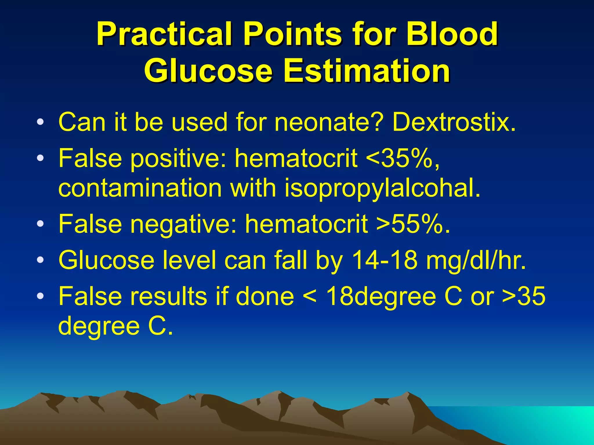 Practical Points for Blood Glucose Estimation Can it be used for neonate? Dextrostix. False positive: hematocrit <35%, contamination with isopropylalcohal. False negative: hematocrit >55%. Glucose level can fall by 14-18 mg/dl/hr. False results if done < 18degree C or >35 degree C. 