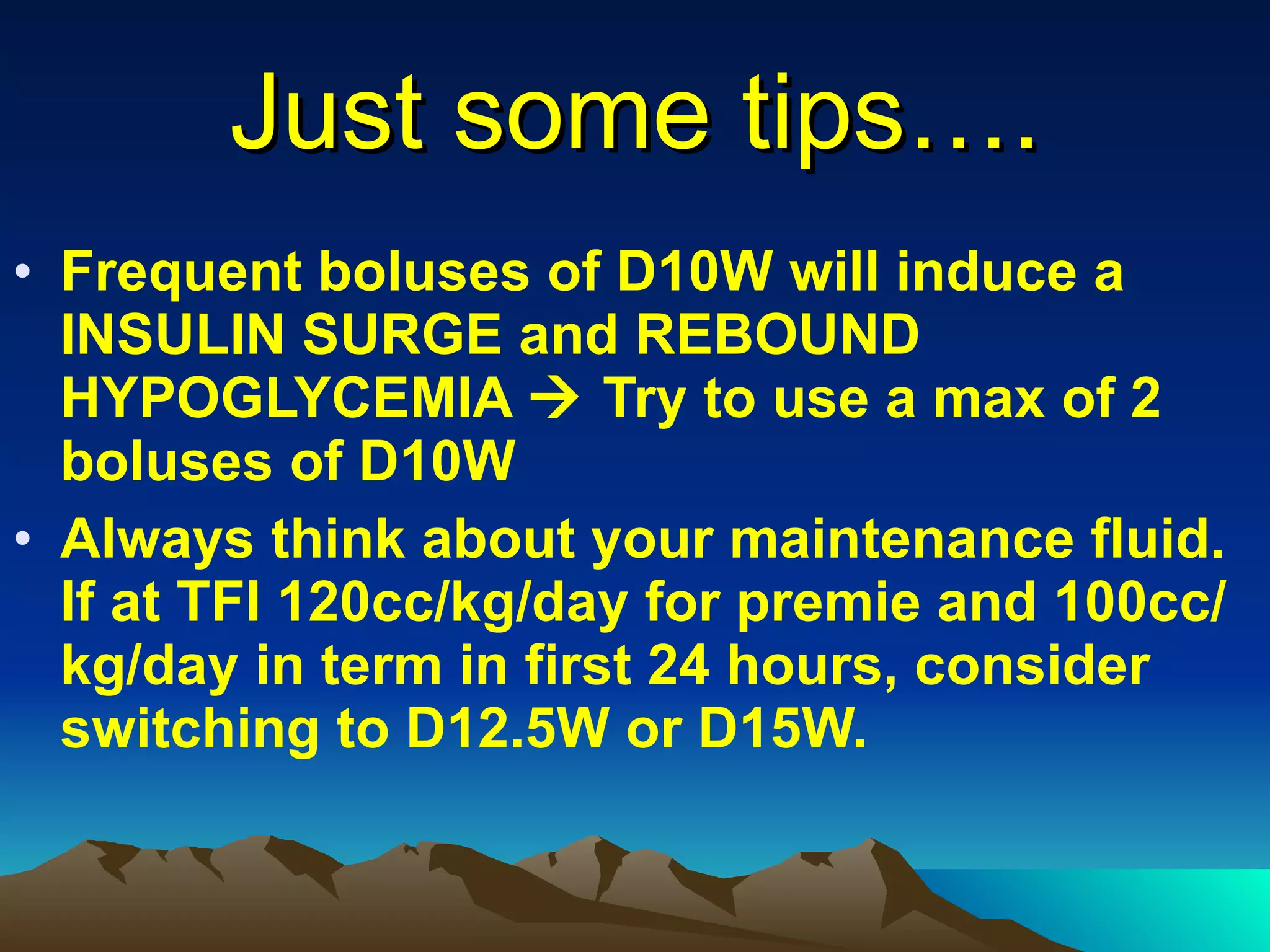 Just some tips…. Frequent boluses of D10W will induce a INSULIN SURGE and REBOUND HYPOGLYCEMIA    Try to use a max of 2 boluses of D10W Always think about your maintenance fluid. If at TFI 120cc/kg/day for premie and 100cc/kg/day in term in first 24 hours, consider switching to D12.5W or D15W. 