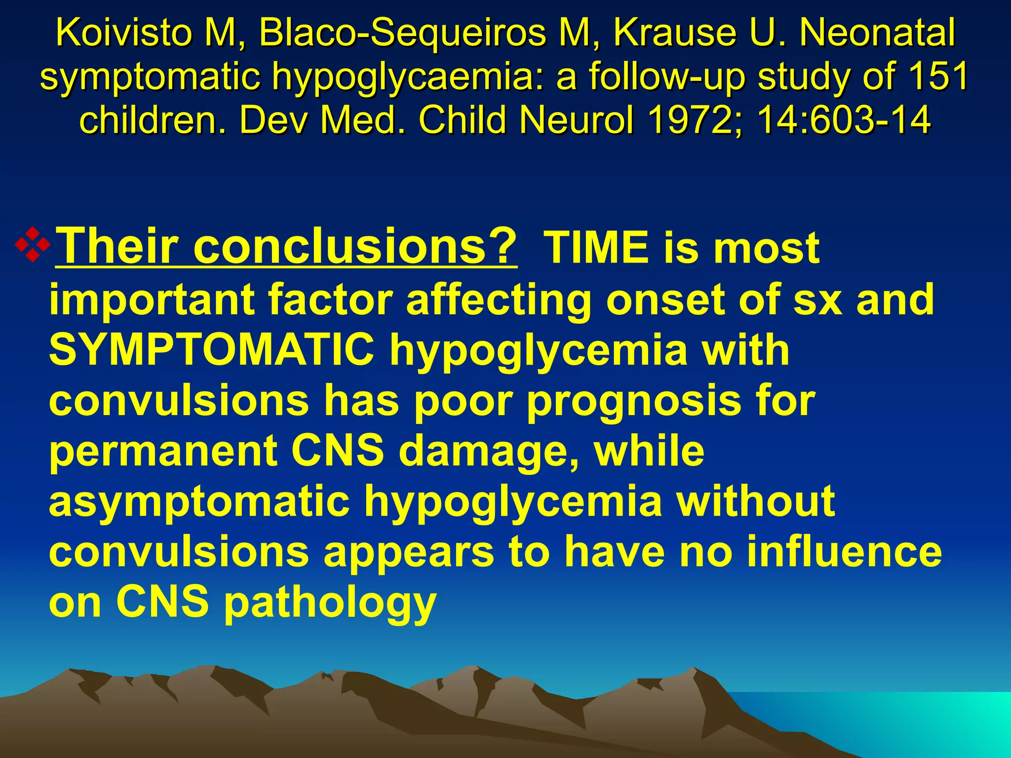 Koivisto M, Blaco-Sequeiros M, Krause U. Neonatal symptomatic hypoglycaemia: a follow-up study of 151 children. Dev Med. Child Neurol 1972; 14:603-14 Their conclusions?   TIME is most important factor affecting onset of sx and SYMPTOMATIC hypoglycemia with convulsions has poor prognosis for permanent CNS damage, while asymptomatic hypoglycemia without convulsions appears to have no influence on CNS pathology 