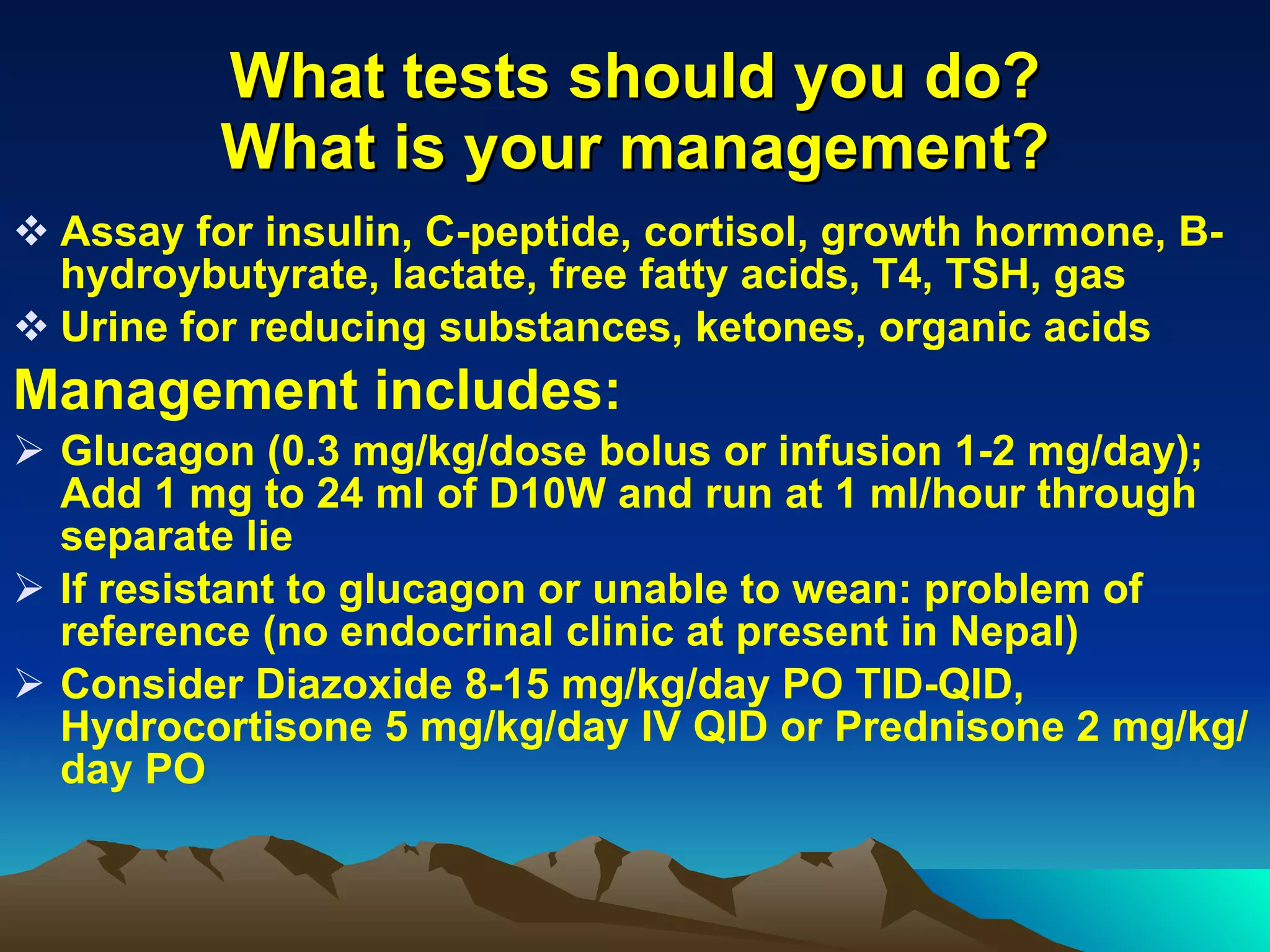 What tests should you do? What is your management? Assay for insulin, C-peptide, cortisol, growth hormone, B-hydroybutyrate, lactate, free fatty acids, T4, TSH, gas Urine for reducing substances, ketones, organic acids Management includes: Glucagon (0.3 mg/kg/dose bolus or infusion 1-2 mg/day); Add 1 mg to 24 ml of D10W and run at 1 ml/hour through separate lie If resistant to glucagon or unable to wean: problem of reference (no endocrinal clinic at present in Nepal) Consider Diazoxide 8-15 mg/kg/day PO TID-QID, Hydrocortisone 5 mg/kg/day IV QID or Prednisone 2 mg/kg/day PO 