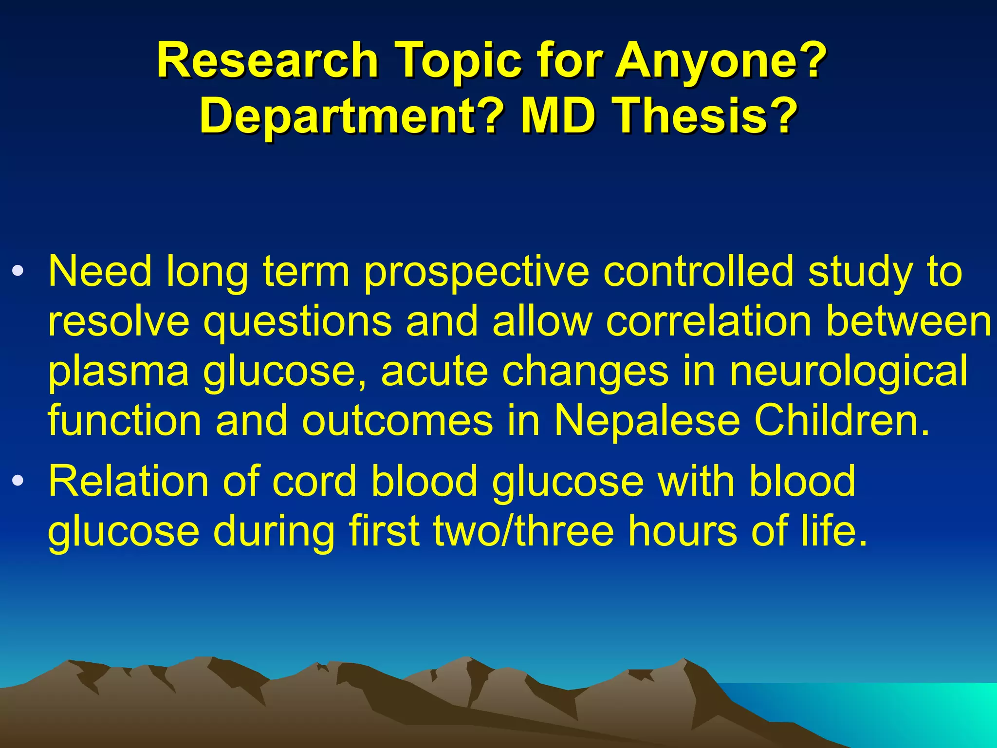 Research Topic for Anyone?  Department? MD Thesis? Need long term prospective controlled study to resolve questions and allow correlation between plasma glucose, acute changes in neurological function and outcomes in Nepalese Children. Relation of cord blood glucose with blood glucose during first two/three hours of life. 