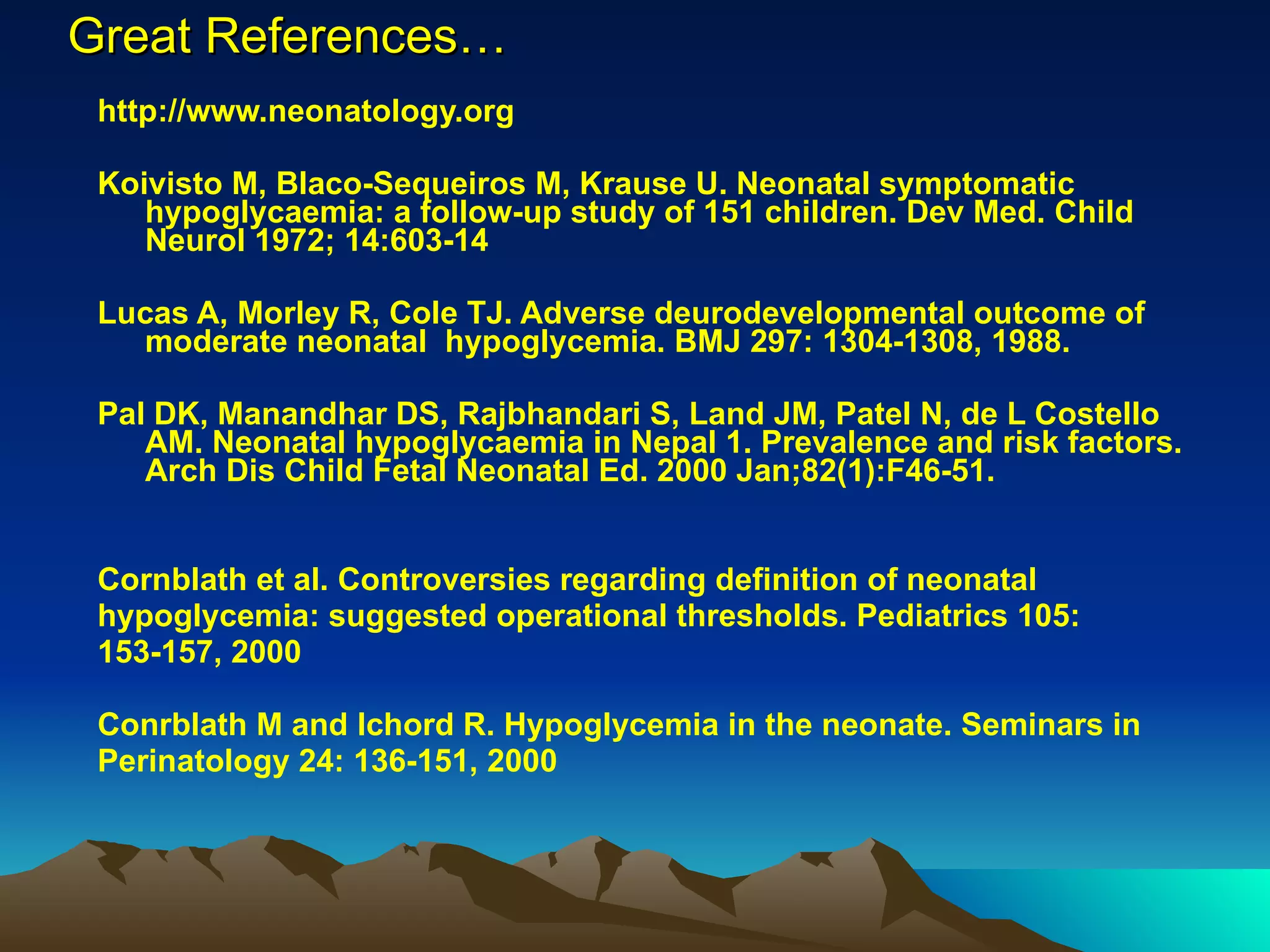 Great References… http://www.neonatology.org Koivisto M, Blaco-Sequeiros M, Krause U. Neonatal symptomatic hypoglycaemia: a follow-up study of 151 children. Dev Med. Child Neurol 1972; 14:603-14 Lucas A, Morley R, Cole TJ. Adverse deurodevelopmental outcome of moderate neonatal  hypoglycemia. BMJ 297: 1304-1308, 1988. Pal DK, Manandhar DS, Rajbhandari S, Land JM, Patel N, de L Costello AM. Neonatal hypoglycaemia in Nepal 1. Prevalence and risk factors. Arch Dis Child Fetal Neonatal Ed. 2000 Jan;82(1):F46-51.  Cornblath et al. Controversies regarding definition of neonatal  hypoglycemia: suggested operational thresholds. Pediatrics 105: 153-157, 2000 Conrblath M and Ichord R. Hypoglycemia in the neonate. Seminars in Perinatology 24: 136-151, 2000 