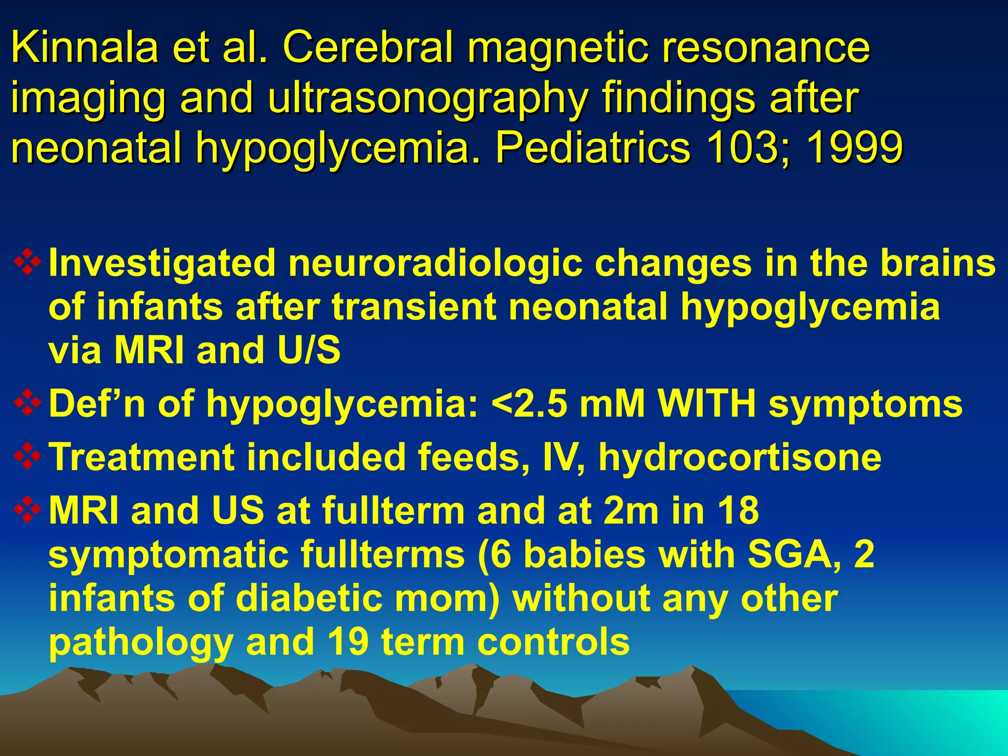 Kinnala et al. Cerebral magnetic resonance imaging and ultrasonography findings after neonatal hypoglycemia. Pediatrics 103; 1999 Investigated neuroradiologic changes in the brains of infants after transient neonatal hypoglycemia via MRI and U/S Def’n of hypoglycemia: <2.5 mM WITH symptoms Treatment included feeds, IV, hydrocortisone MRI and US at fullterm and at 2m in 18 symptomatic fullterms (6 babies with SGA, 2 infants of diabetic mom) without any other pathology and 19 term controls 