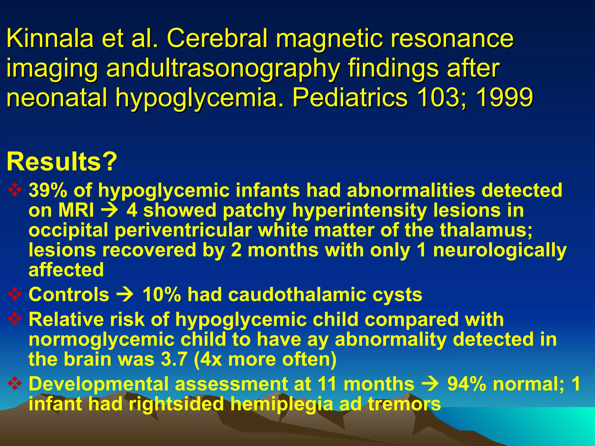 Kinnala et al. Cerebral magnetic resonance imaging andultrasonography findings after neonatal hypoglycemia. Pediatrics 103; 1999 Results?  39% of hypoglycemic infants had abnormalities detected on MRI    4 showed patchy hyperintensity lesions in occipital periventricular white matter of the thalamus; lesions recovered by 2 months with only 1 neurologically affected Controls    10% had caudothalamic cysts Relative risk of hypoglycemic child compared with normoglycemic child to have ay abnormality detected in the brain was 3.7 (4x more often) Developmental assessment at 11 months    94% normal; 1 infant had rightsided hemiplegia ad tremors 
