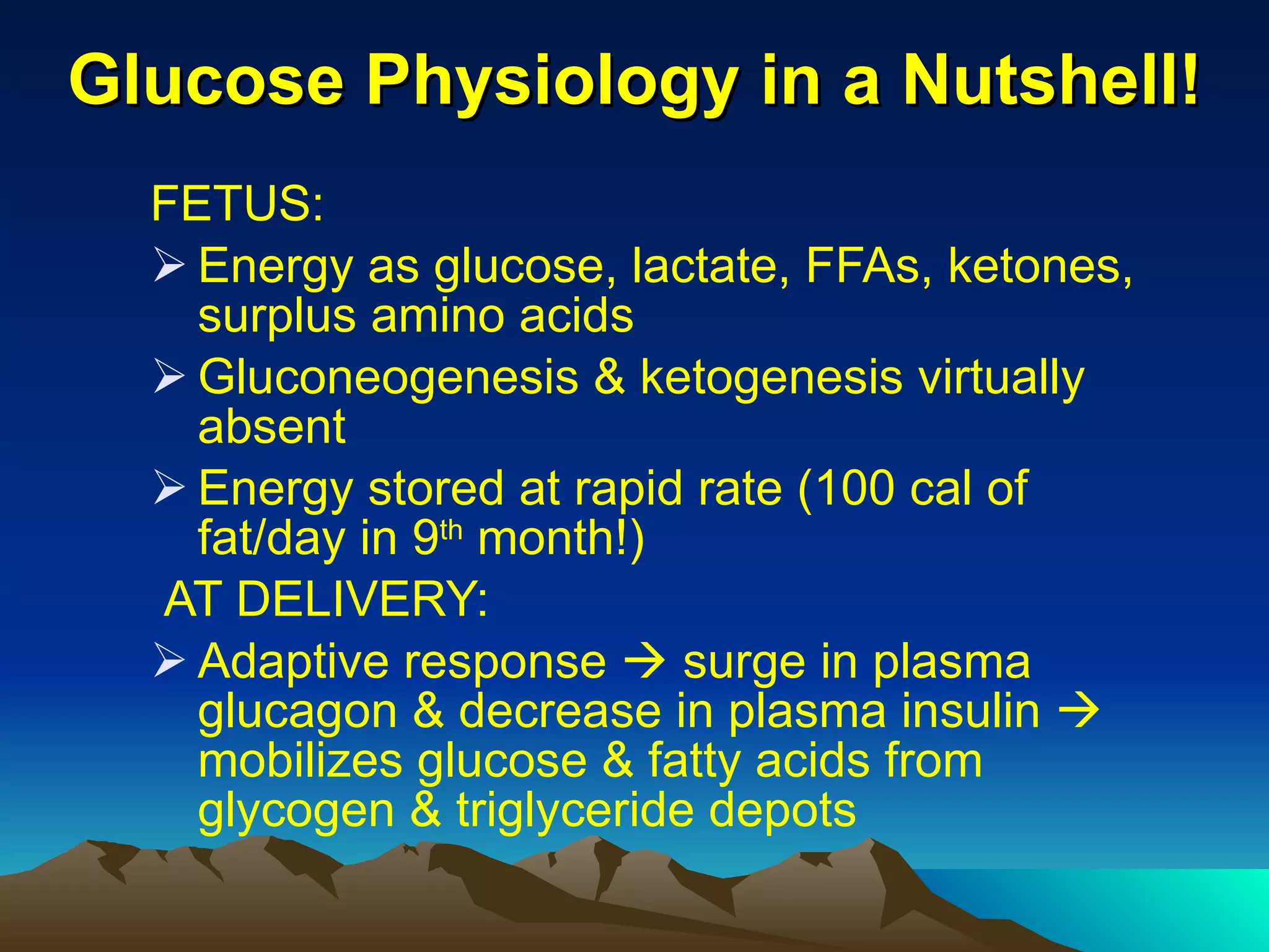 Glucose Physiology in a Nutshell! FETUS:   Energy as glucose, lactate, FFAs, ketones, surplus amino acids Gluconeogenesis & ketogenesis virtually absent Energy stored at rapid rate (100 cal of fat/day in 9 th  month!) AT DELIVERY: Adaptive response    surge in plasma glucagon & decrease in plasma insulin    mobilizes glucose & fatty acids from glycogen & triglyceride depots 