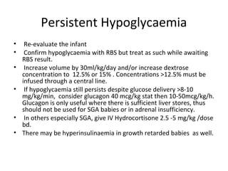 Persistent Hypoglycaemia
• Re-evaluate the infant
• Confirm hypoglycaemia with RBS but treat as such while awaiting
RBS result.
• Increase volume by 30ml/kg/day and/or increase dextrose
concentration to 12.5% or 15% . Concentrations >12.5% must be
infused through a central line.
• If hypoglycaemia still persists despite glucose delivery >8-10
mg/kg/min, consider glucagon 40 mcg/kg stat then 10-50mcg/kg/h.
Glucagon is only useful where there is sufficient liver stores, thus
should not be used for SGA babies or in adrenal insufficiency.
• In others especially SGA, give IV Hydrocortisone 2.5 -5 mg/kg /dose
bd.
• There may be hyperinsulinaemia in growth retarded babies as well.
 