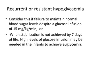 Recurrent or resistant hypoglycaemia
• Consider this if failure to maintain normal
blood sugar levels despite a glucose infusion
of 15 mg/kg/min, or
• When stabilization is not achieved by 7 days
of life. High levels of glucose infusion may be
needed in the infants to achieve euglycemia.
 
