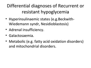 Differential diagnoses of Recurrent or
resistant hypoglycemia
• Hyperinsulinaemic states (e.g.Beckwith-
Wiedemann syndr, Nesidioblastosis)
• Adrenal insufficiency.
• Galactosaemia.
• Metabolic (e.g. fatty acid oxidation disorders)
and mitochondrial disorders.
 