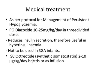 Medical treatment
• As per protocol for Management of Persistent
Hypoglycaemia.
• PO Diazoxide 10-25mg/kg/day in threedivided
doses
- Reduces insulin secretion, therefore useful in
hyperinsulinaemia.
- Not to be used in SGA infants.
• SC Octreotide (synthetic somatostatin) 2-10
μg/kg/day bd/tds or as infusion
 