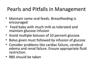 Pearls and Pitfalls in Management
• Maintain some oral feeds. Breastfeeding is
encouraged
• Feed baby with much milk as tolerated and
maintain glucose infusion
• Avoid multiple boluses of 10 percent glucose
• Bolus given must followed by infusion of glucose
• Consider problems like cardiac failure, cerebral
edema and renal failure. Ensure appropriate fluid
restriction.
• RBS should be taken
 