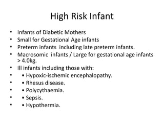 High Risk Infant
• Infants of Diabetic Mothers
• Small for Gestational Age infants
• Preterm infants including late preterm infants.
• Macrosomic infants / Large for gestational age infants
> 4.0kg.
• Ill infants including those with:
• • Hypoxic-ischemic encephalopathy.
• • Rhesus disease.
• • Polycythaemia.
• • Sepsis.
• • Hypothermia.
 