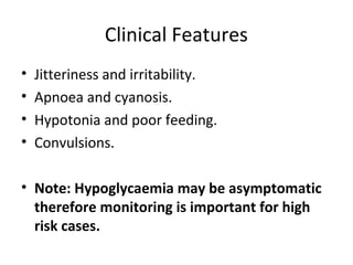 Clinical Features
• Jitteriness and irritability.
• Apnoea and cyanosis.
• Hypotonia and poor feeding.
• Convulsions.
• Note: Hypoglycaemia may be asymptomatic
therefore monitoring is important for high
risk cases.
 