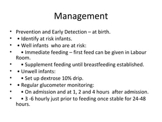 Management
• Prevention and Early Detection – at birth.
• • Identify at risk infants.
• • Well infants who are at risk:
• • Immediate feeding – first feed can be given in Labour
Room.
• • Supplement feeding until breastfeeding established.
• • Unwell infants:
• • Set up dextrose 10% drip.
• • Regular glucometer monitoring:
• • On admission and at 1, 2 and 4 hours after admission.
• • 3 -6 hourly just prior to feeding once stable for 24-48
hours.
 