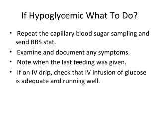 If Hypoglycemic What To Do?
• Repeat the capillary blood sugar sampling and
send RBS stat.
• Examine and document any symptoms.
• Note when the last feeding was given.
• If on IV drip, check that IV infusion of glucose
is adequate and running well.
 