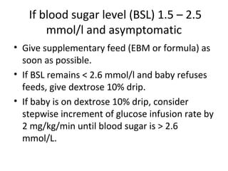If blood sugar level (BSL) 1.5 – 2.5
mmol/l and asymptomatic
• Give supplementary feed (EBM or formula) as
soon as possible.
• If BSL remains < 2.6 mmol/l and baby refuses
feeds, give dextrose 10% drip.
• If baby is on dextrose 10% drip, consider
stepwise increment of glucose infusion rate by
2 mg/kg/min until blood sugar is > 2.6
mmol/L.
 