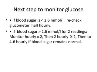 Next step to monitor glucose
• • If blood sugar is < 2.6 mmol/l, re-check
glucometer half hourly.
• • If blood sugar > 2.6 mmol/l for 2 readings:
Monitor hourly x 2, Then 2 hourly X 2, Then to
4-6 hourly if blood sugar remains normal.
 