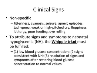 Clinical Signs
• Non-specific
– Jitteriness, cyanosis, seizure, apneic episodes,
tachypnea, weak or high-pitched cry, floppiness,
lethargy, poor feeding, eye rolling
• To attribute signs and symptoms to neonatal
hypoglycemia (NH), the Whipple triad must
be fulfilled:
– (1) low blood glucose concentration; (2) signs
consistent with NH; (3) resolution of signs and
symptoms after restoring blood glucose
concentration to normal values
 