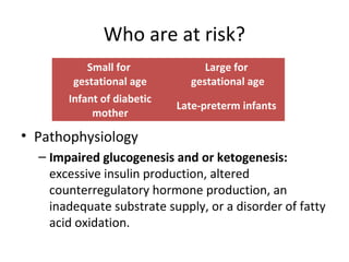 Who are at risk?
• Pathophysiology
– Impaired glucogenesis and or ketogenesis:
excessive insulin production, altered
counterregulatory hormone production, an
inadequate substrate supply, or a disorder of fatty
acid oxidation.
Small for
gestational age
Large for
gestational age
Infant of diabetic
mother
Late-preterm infants
 