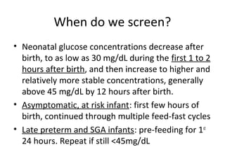 When do we screen?
• Neonatal glucose concentrations decrease after
birth, to as low as 30 mg/dL during the first 1 to 2
hours after birth, and then increase to higher and
relatively more stable concentrations, generally
above 45 mg/dL by 12 hours after birth.
• Asymptomatic, at risk infant: first few hours of
birth, continued through multiple feed-fast cycles
• Late preterm and SGA infants: pre-feeding for 1st
24 hours. Repeat if still <45mg/dL
 