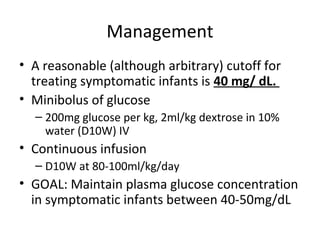 Management
• A reasonable (although arbitrary) cutoff for
treating symptomatic infants is 40 mg/ dL.
• Minibolus of glucose
– 200mg glucose per kg, 2ml/kg dextrose in 10%
water (D10W) IV
• Continuous infusion
– D10W at 80-100ml/kg/day
• GOAL: Maintain plasma glucose concentration
in symptomatic infants between 40-50mg/dL
 