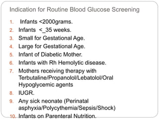 Indication for Routine Blood Glucose Screening
1. Infants <2000grams.
2. Infants <_35 weeks.
3. Small for Gestational Age.
4. Large for Gestational Age.
5. Infant of Diabetic Mother.
6. Infants with Rh Hemolytic disease.
7. Mothers receiving therapy with
Terbutaline/Propanolol/Lebatolol/Oral
Hypoglycemic agents
8. IUGR.
9. Any sick neonate (Perinatal
asphyxia/Polycythemia/Sepsis/Shock)
10. Infants on Parenteral Nutrition.
 