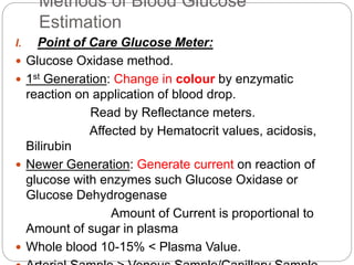 Methods of Blood Glucose
Estimation
I. Point of Care Glucose Meter:
 Glucose Oxidase method.
 1st Generation: Change in colour by enzymatic
reaction on application of blood drop.
Read by Reflectance meters.
Affected by Hematocrit values, acidosis,
Bilirubin
 Newer Generation: Generate current on reaction of
glucose with enzymes such Glucose Oxidase or
Glucose Dehydrogenase
Amount of Current is proportional to
Amount of sugar in plasma
 Whole blood 10-15% < Plasma Value.
 