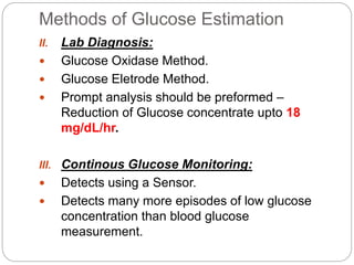 Methods of Glucose Estimation
II. Lab Diagnosis:
 Glucose Oxidase Method.
 Glucose Eletrode Method.
 Prompt analysis should be preformed –
Reduction of Glucose concentrate upto 18
mg/dL/hr.
III. Continous Glucose Monitoring:
 Detects using a Sensor.
 Detects many more episodes of low glucose
concentration than blood glucose
measurement.
 