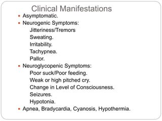Clinical Manifestations
 Asymptomatic.
 Neurogenic Symptoms:
Jitteriness/Tremors
Sweating.
Irritability.
Tachypnea.
Pallor.
 Neuroglycopenic Symptoms:
Poor suck/Poor feeding.
Weak or high pitched cry.
Change in Level of Consciousness.
Seizures.
Hypotonia.
 Apnea, Bradycardia, Cyanosis, Hypothermia.
 