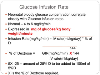 Glucose Infusion Rate
 Neonatal bloody glucose concentration correlate
closely with Glucose infusion rates.
 Normal – 4 to 6 mg/kg/min
 Expressed in mg of glucose/kg body
weight/minute
 Infusion Rate(mg/kg/min) = IV rate(ml/kg/day) * % of
D
144
 % of Dextrose = GIR(mg/kg/min) X 144
IV rate(ml/kg/day)
 5X -25 = amount of 25% D to be added to 100ml of
5%D
 X is the % of Dextrose required.
 